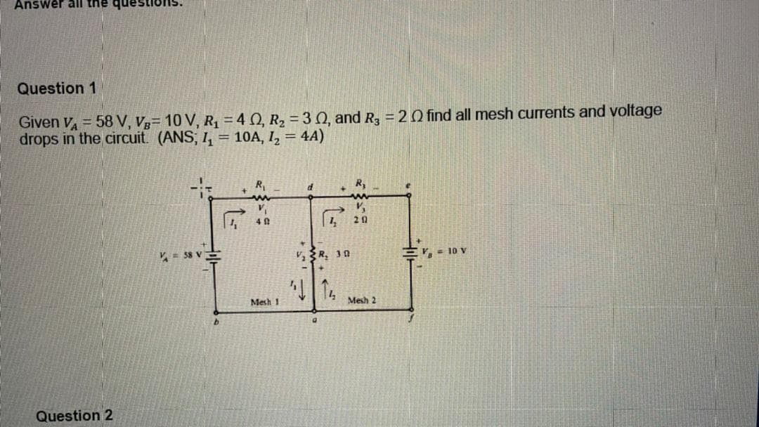 Answer all the que
Question 1
Given V = 58 V, Vg= 10 V, R, = 40, R2 = 30, and R, = 20 find all mesh currents and voltage
drops in the circuit. (ANS; I, = 10A, I, = 4A)
R,
R,
V.
20
V= 38 V
E = 10 V
Mesh 1
Mesh 2
9.
Question 2
