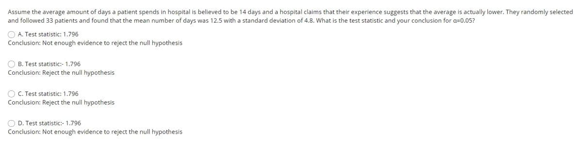 Assume the average amount of days a patient spends in hospital is believed to be 14 days and a hospital claims that their experience suggests that the average is actually lower. They randomly selected
and followed 33 patients and found that the mean number of days was 12.5 with a standard deviation of 4.8. What is the test statistic and your conclusion for a=0.05?
O A. Test statistic: 1.796
Conclusion: Not enough evidence to reject the null hypothesis
O B. Test statistic:- 1.796
Conclusion: Reject the null hypothesis
O C. Test statistic: 1.796
Conclusion: Reject the null hypothesis
O D. Test statistic:- 1.796
Conclusion: Not enough evidence to reject the null hypothesis
