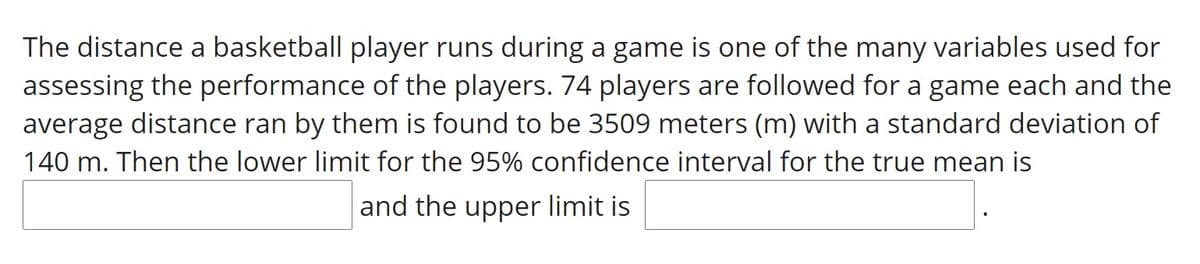 The distance a basketball player runs during a game is one of the many variables used for
assessing the performance of the players. 74 players are followed for a game each and the
average distance ran by them is found to be 3509 meters (m) with a standard deviation of
140 m. Then the lower limit for the 95% confidence interval for the true mean is
and the upper limit is
