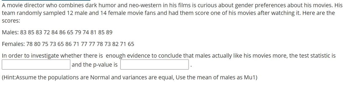 A movie director who combines dark humor and neo-western in his films is curious about gender preferences about his movies. His
team randomly sampled 12 male and 14 female movie fans and had them score one of his movies after watching it. Here are the
Scores:
Males: 83 85 83 72 84 86 65 79 74 81 85 89
Females: 78 80 75 73 65 86 71 77 77 78 73 82 71 65
In order to investigate whether there is enough evidence to conclude that males actually like his movies more, the test statistic is
and the p-value is
(Hint:Assume the populations are Normal and variances are equal, Use the mean of males as Mu1)
