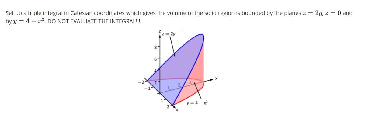 Set up a triple integral in Catesian coordinates which gives the volume of the solid region is bounded by the planes z = 2y, z = 0 and
by y = 4 – x². DO NOT EVALUATE THE INTEGRAL!!!
8-
y = 4 - x
