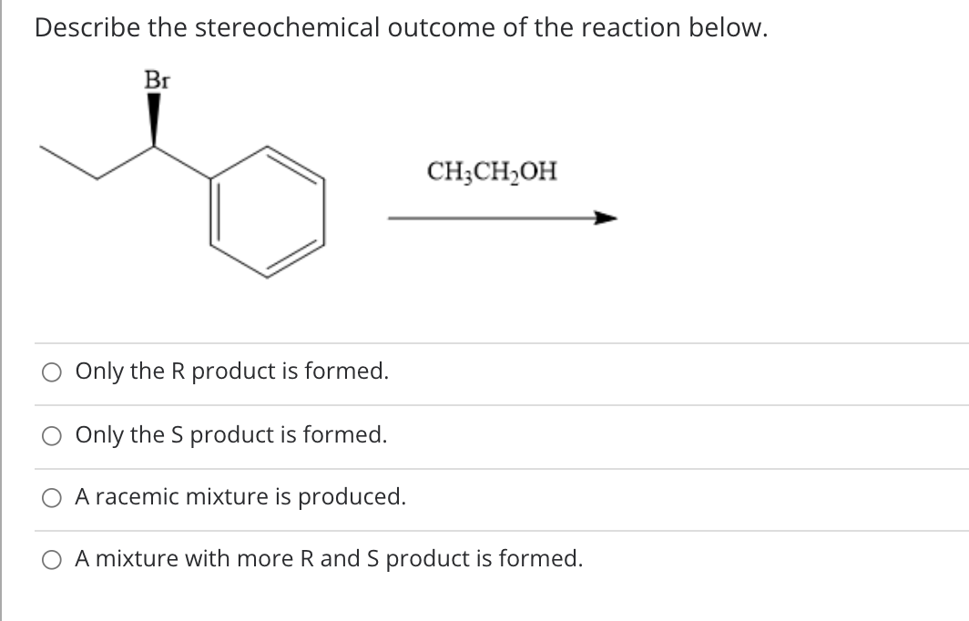 Describe the stereochemical outcome of the reaction below.
Br
CH;CH,OH
Only the R product is formed.
Only the S product is formed.
A racemic mixture is produced.
A mixture with more R and S product is formed.
