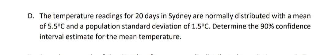 D. The temperature readings for 20 days in Sydney are normally distributed with a mean
of 5.5°C and a population standard deviation of 1.5°C. Determine the 90% confidence
interval estimate for the mean temperature.
