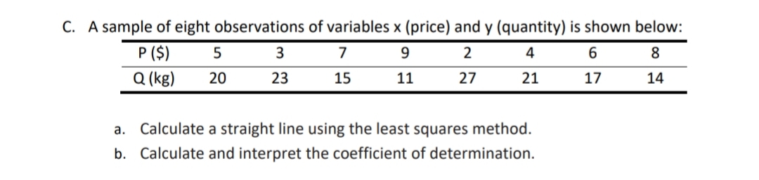 C. A sample of eight observations of variables x (price) and y (quantity) is shown below:
P ($)
7
9.
2
4
6
8
Q (kg)
20
23
15
11
27
21
17
14
a. Calculate a straight line using the least squares method.
b. Calculate and interpret the coefficient of determination.
