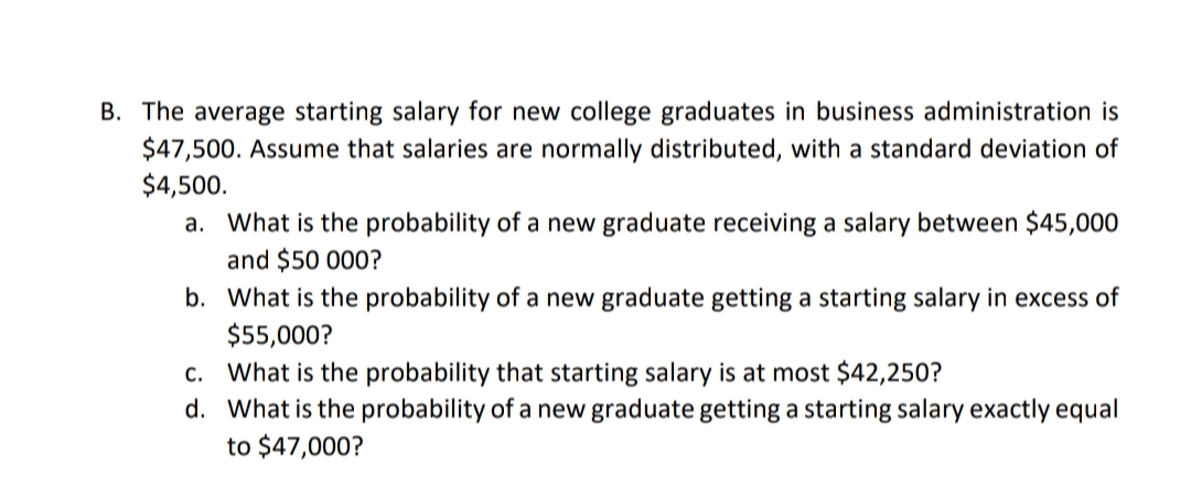 B. The average starting salary for new college graduates in business administration is
$47,500. Assume that salaries are normally distributed, with a standard deviation of
$4,500.
a. What is the probability of a new graduate receiving a salary between $45,000
and $50 000?
b. What is the probability of a new graduate getting a starting salary in excess of
$55,000?
c. What is the probability that starting salary is at most $42,250?
d. What is the probability of a new graduate getting a starting salary exactly equal
to $47,000?
