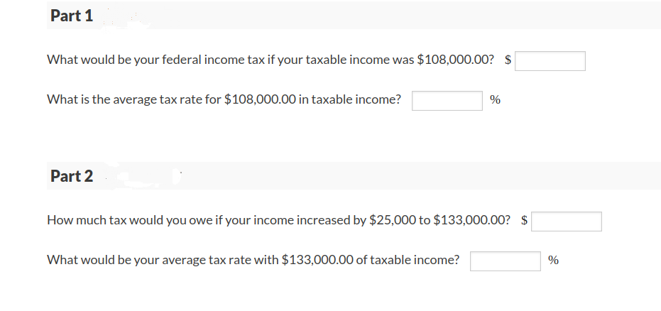 Part 1
What would be your federal income tax if your taxable income was $108,000.00? $
What is the average tax rate for $108,000.00 in taxable income?
%
Part 2
How much tax would you owe if your income increased by $25,000 to $133,000.00? $
What would be your average tax rate with $133,000.00 of taxable income?
%
