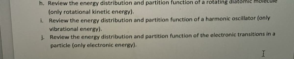 h. Review the energy distribution and partition function of a rotating diatomic mole
(only rotational kinetic energy).
i. Review the energy distribution and partition function of a harmonic oscillator (only
vibrational energy).
j. Review the energy distribution and partition function of the electronic transitions in a
particle (only electronic energy).
