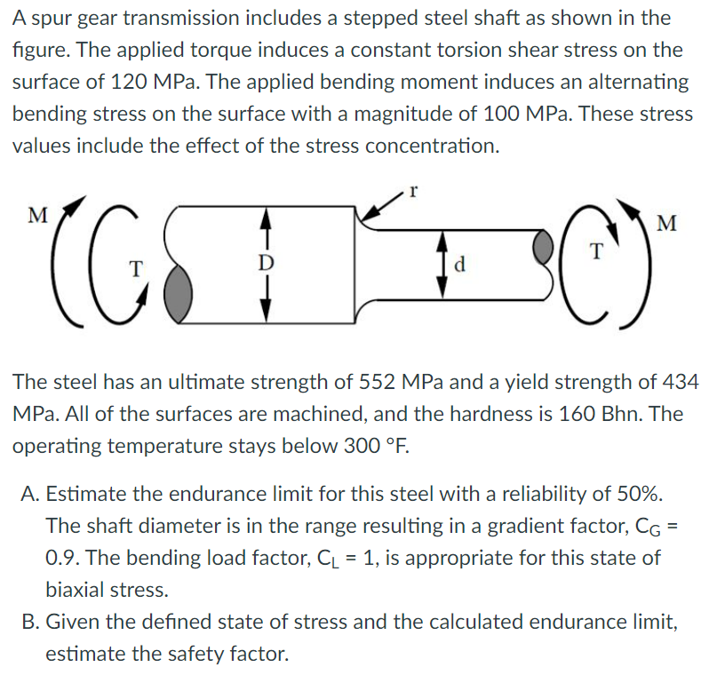 A spur gear transmission includes a stepped steel shaft as shown in the
figure. The applied torque induces a constant torsion shear stress on the
surface of 120 MPa. The applied bending moment induces an alternating
bending stress on the surface with a magnitude of 100 MPa. These stress
values include the effect of the stress concentration.
r
°C)
M
M
T
T
D
d
The steel has an ultimate strength of 552 MPa and a yield strength of 434
MPa. All of the surfaces are machined, and the hardness is 160 Bhn. The
operating temperature stays below 300 °F.
A. Estimate the endurance limit for this steel with a reliability of 50%.
The shaft diameter is in the range resulting in a gradient factor, CG =
0.9. The bending load factor, CL = 1, is appropriate for this state of
biaxial stress.
B. Given the defined state of stress and the calculated endurance limit,
estimate the safety factor.
