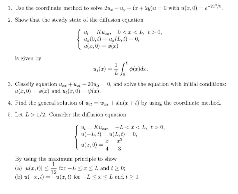 1. Use the coordinate method to solve 2u, – Uy + (x + 2y)u = 0 with u(x,0) = e-2"/5,
2. Show that the steady state of the diffusion equation
Uz = Kugr, 0 <x < L, t> 0,
Uz (0, t) = uz(L, t) = 0,
u(x, 0) = $(x)
%3D
is given by
u,(2) =
1
$(x)dx.
3. Classify equation ugz +Uzt – 20ut = 0, and solve the equation with initial conditions:
u(x,0) = 6(x) and u;(x,0) = (x).
4. Find the general solution of wt = Wra + sin(x +t) by using the coordinate method.
5. Let L>1/2. Consider the diffusion equation
Uų = Kura, -L <x < L, t >0,
u(-L, t) — и(L, t) %3D0,
u(x,0)
4
%3D
By using the maximum principle to show
1
(a) Ju(x, t)| <
for -L <x <Land t 2 0;
12
(b) u(-x, t) =-u(x, t) for -L <a<L and t > 0.
