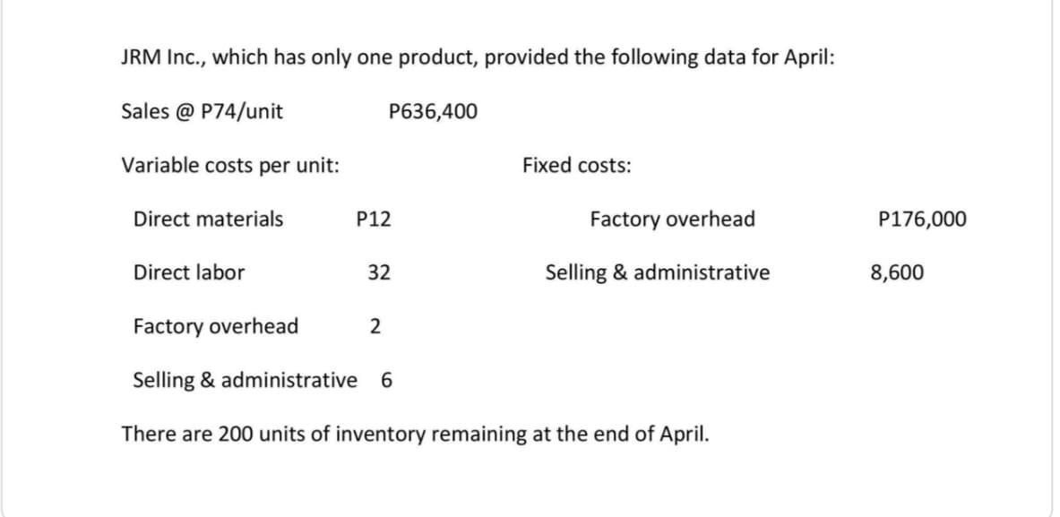 JRM Inc., which has only one product, provided the following data for April:
Sales @ P74/unit
P636,400
Variable costs per unit:
Fixed costs:
Direct materials
P12
Factory overhead
P176,000
Direct labor
32
Selling & administrative
8,600
Factory overhead
2
Selling & administrative
6
There are 200 units of inventory remaining at the end of April.
