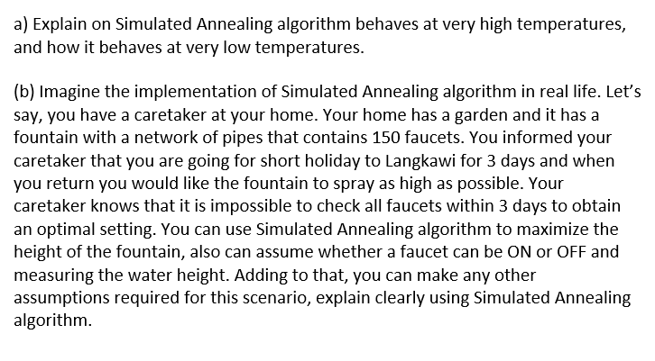 a) Explain on Simulated Annealing algorithm behaves at very high temperatures,
and how it behaves at very low temperatures.
(b) Imagine the implementation of Simulated Annealing algorithm in real life. Let's
say, you have a caretaker at your home. Your home has a garden and it has a
fountain with a network of pipes that contains 150 faucets. You informed your
caretaker that you are going for short holiday to Langkawi for 3 days and when
you return you would like the fountain to spray as high as possible. Your
caretaker knows that it is impossible to check all faucets within 3 days to obtain
an optimal setting. You can use Simulated Annealing algorithm to maximize the
height of the fountain, also can assume whether a faucet can be ON or OFF and
measuring the water height. Adding to that, you can make any other
assumptions required for this scenario, explain clearly using Simulated Annealing
algorithm.
