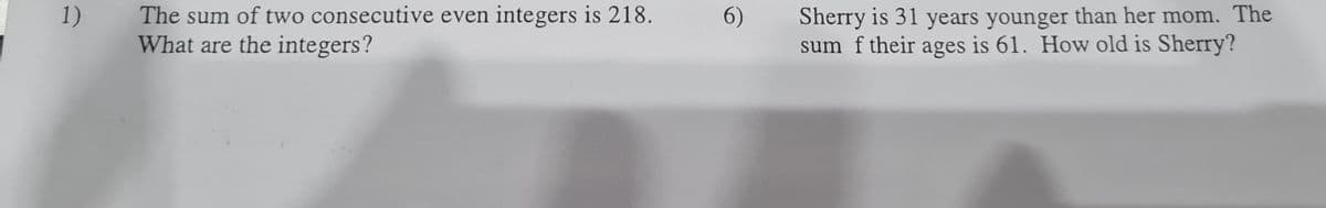 1)
The sum of two consecutive even integers is 218.
What are the integers?
6)
Sherry is 31 years younger than her mom. The
sum f their ages is 61. How old is Sherry?