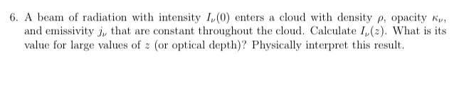 6. A beam of radiation with intensity I,(0) enters a cloud with density p, opacity
and emissivity j, that are constant throughout the cloud. Calculate I, (2). What is its
value for large values of z (or optical depth)? Physically interpret this result.