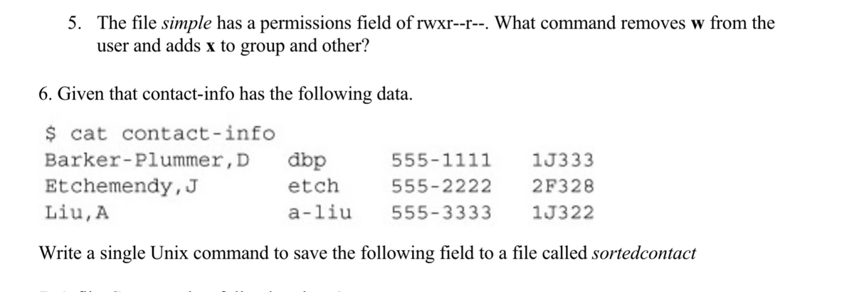 5. The file simple has a permissions field of rwxr--r--. What command removes w from the
user and adds x to group and other?
6. Given that contact-info has the following data.
$ cat contact-info
555-1111 1J333
555-2222
2F328
555-3333
1J322
Barker-Plummer, D
dbp
Etchemendy, J
etch
Liu, A
a-liu
Write a single Unix command to save the following field to a file called sortedcontact