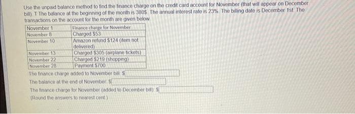 Use the unpaid balance method to find the finance charge on the credit card account for November (that will appear on December
bill) T The balance at the beginning of the month is 380$. The annual interest rate is 23% The billing date is December 1st The
transactions on the account for the month are given below.
November 1
November 8
November 10
Finance charge for November
Charged $53
Amazon refund $124 (item not
delivered)
Charged $305 (airplane tickets)
Charged $219 (shopping)
Payment $700
The finance charge added to November bill S
The balance at the end of November. S
The finance charge for November (added to December bill) S
(Round the answers to nearest cent)
November 13
November 22
November 28