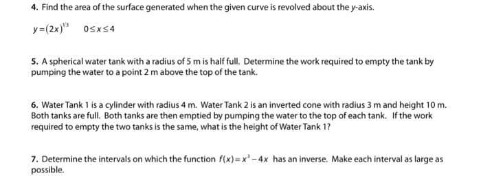 4. Find the area of the surface generated when the given curve is revolved about the y-axis.
y=(2x)¹³
0≤x≤4
5. A spherical water tank with a radius of 5 m is half full. Determine the work required to empty the tank by
pumping the water to a point 2 m above the top of the tank.
6. Water Tank 1 is a cylinder with radius 4 m. Water Tank 2 is an inverted cone with radius 3 m and height 10 m.
Both tanks are full. Both tanks are then emptied by pumping the water to the top of each tank. If the work
required to empty the two tanks is the same, what is the height of Water Tank 1?
7. Determine the intervals on which the function f(x)=x²-4x has an inverse. Make each interval as large as
possible.