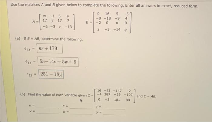 Use the matrices A and B given below to complete the following. Enter all answers in exact, reduced form.
0 16 5 -5
-8 -18 -9 4
-2 0 n 0
2
-3 -14
9
A =
(a) If E= AB, determine the following.
e33 = nr+179.
w -1 5 V
17 y 17 7
-6-3 r -13
€135n-14v +5w+9
€22= 251-18y
n=
(b) Find the value of each variable given C-
V =
B =
9
W =
16 -73-147 -2
-4 287 -29 -107 and C= AB.
-3 181 44
0
r=
y =