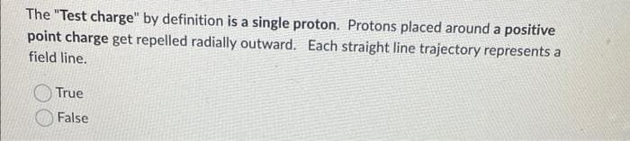 The "Test charge" by definition is a single proton. Protons placed around a positive
point charge get repelled radially outward. Each straight line trajectory represents a
field line.
True
False
