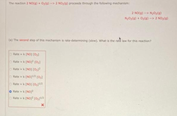 The reaction 2 NO(g) + O₂(g) -> 2 NO₂(g) proceeds through the following mechanism:
(a) The second step of this mechanism is rate-determining (slow). What is the rate law for this reaction?
Ratek [NO] (O₂)
Rate-k [NO] [0₂]
Ratek [NO] [O₂)²
Ratek [NO]1/2 [0₂]
Ratek [NO] [0₂]1/2
O Rate-k [NO]
2 NO(g)--> N₂O₂(9)
N₂O₂(g) + O₂(9) --> 2 NO₂(9)
Ratek [NO]2 [0₂11/2