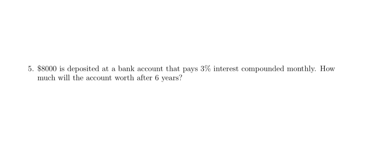 5. $8000 is deposited at a bank account that pays 3% interest compounded monthly. How
much will the account worth after 6 years?
