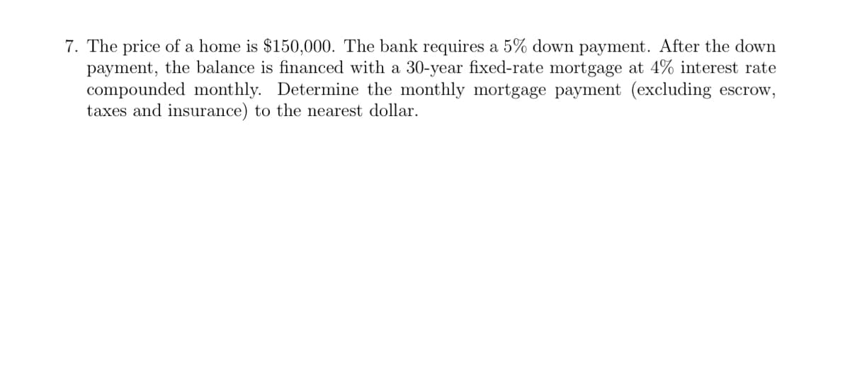 7. The price of a home is $150,000. The bank requires a 5% down payment. After the down
payment, the balance is financed with a 30-year fixed-rate mortgage at 4% interest rate
compounded monthly. Determine the monthly mortgage payment (excluding escrow,
taxes and insurance) to the nearest dollar.

