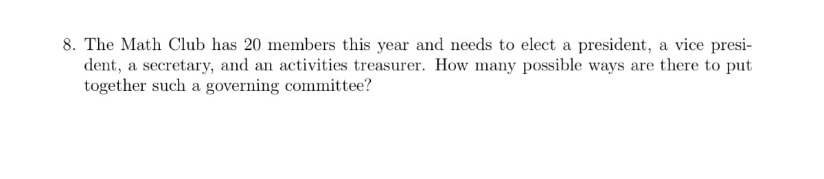 8. The Math Club has 20 members this year and needs to elect a president, a vice presi-
dent, a secretary, and an activities treasurer. How many possible ways are there to put
together such a governing committee?
