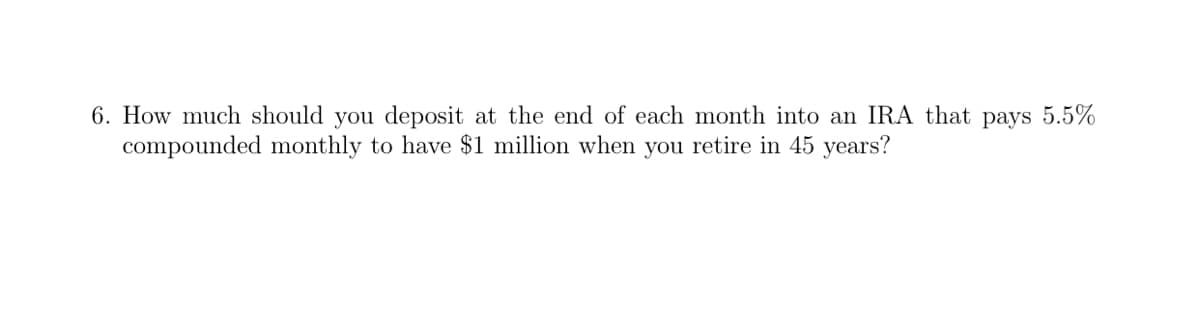 6. How much should you deposit at the end of each month into an IRA that pays 5.5%
compounded monthly to have $1 million when you retire in 45 years?
