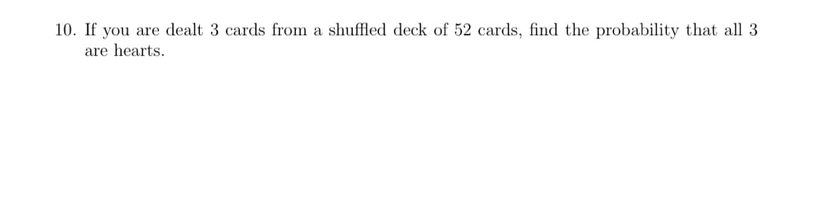 10. If you are dealt 3 cards from a shuffled deck of 52 cards, find the probability that all 3
are hearts.
