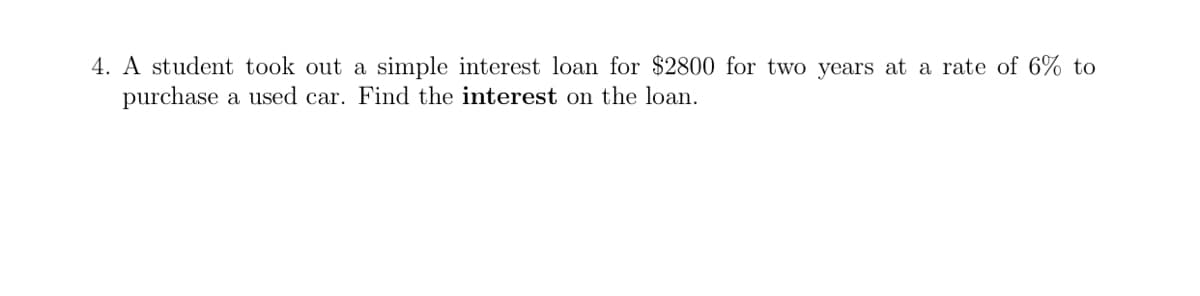 4. A student took out a simple interest loan for $2800 for two years at a rate of 6% to
purchase a used car. Find the interest on the loan.

