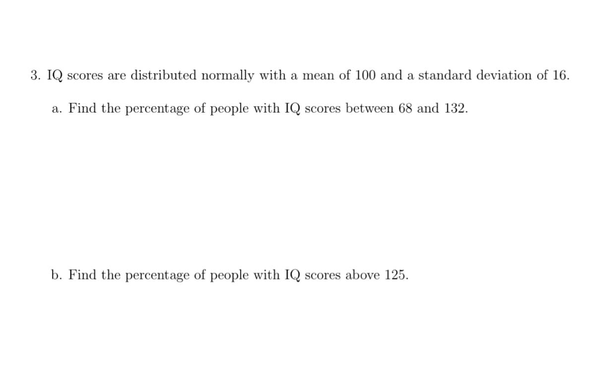 3. IQ scores are distributed normally with a mean of 100 and a standard deviation of 16.
a. Find the percentage of people with IQ scores between 68 and 132.
b. Find the percentage of people with IQ scores above 125.
