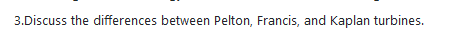 3.Discuss the differences between Pelton, Francis, and Kaplan turbines.
