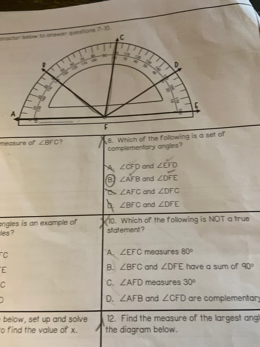 otractor below to answer questions 7-10.
110
110 0e
8. Which of the following is a set of
complementary angles?
measure of LBFC?
AZCFD and ZEFD
B ZAFB and ZDFE
ZAFC and ZDFC
ZBFC and DFE
10. Which of the following is NOT a true
angles is an example of
les?
statement?
A. ZEFC measures 80°
TE
B. ZBFC and ZDFE have a sum of 90°
C. ZAFD measures 30°
D. ZAFB and ZCFD are complementary
below, set up and solve
o find the value of x.
12. Find the measure of the largest ang!
the diagram below.
