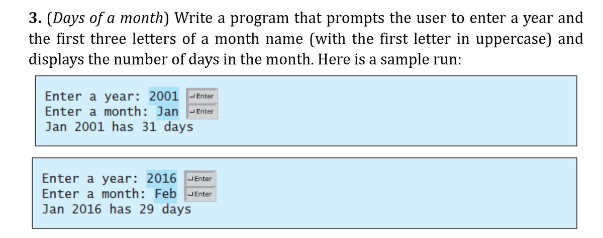 3. (Days of a month) Write a program that prompts the user to enter a year and
the first three letters of a month name (with the first letter in uppercase) and
displays the number of days in the month. Here is a sample run:
Enter a year: 2001 -Enter
Enter a month: Jan
Jan 2001 has 31 days
JEnter
Enter a year: 2016
JEnter
Enter a
onth: Feb JEnter
Jan 2016 has 29 days
