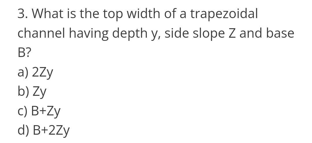 3. What is the top width of a trapezoidal
channel having depth y, side slope Z and base
B?
a) 2Zy
b) Zy
c) B+Zy
d) B+2Zy
