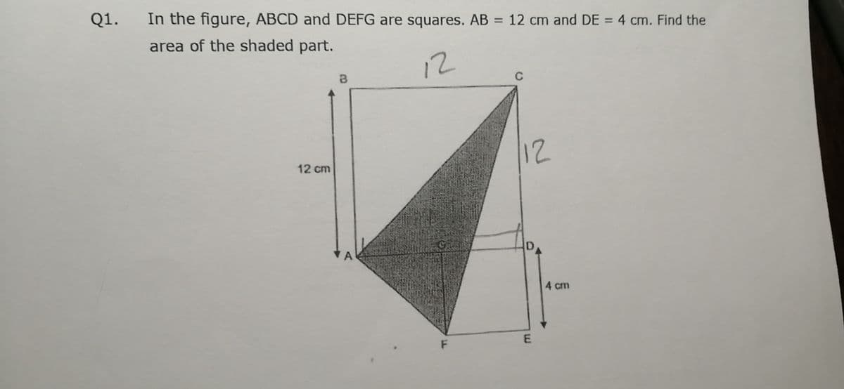 Q1.
In the figure, ABCD and DEFG are squares. AB = 12 cm and DE = 4 cm. Find the
%3D
%3D
area of the shaded part.
12
12
12 cm
4 cm
