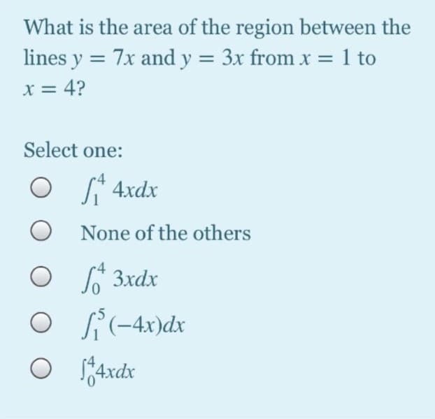 What is the area of the region between the
lines y = 7x and y = 3x from x = 1 to
x = 4?
Select one:
O * 4xdx
None of the others
o ľ 3xdx
O i(-4x)dx
axdx
0.
