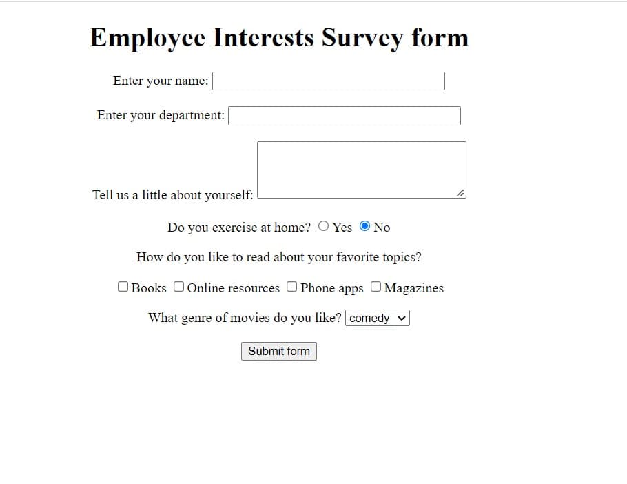 Employee Interests Survey form
Enter your name:
Enter your department:
Tell us a little about yourself:
Do you exercise at home? O Yes
O No
How do you like to read about your favorite topics?
Books 0Online resources O Phone apps O Magazines
What genre of movies do you like? comedy v
Submit form
