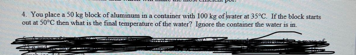 4. You place a 50 kg block of aluminum in a container with 100 kg of water at 35°C. If the block starts
out at 50°C then what is the final temperature of the water? Ignore the container the water is in.
IHETSTS
EL IN MIR