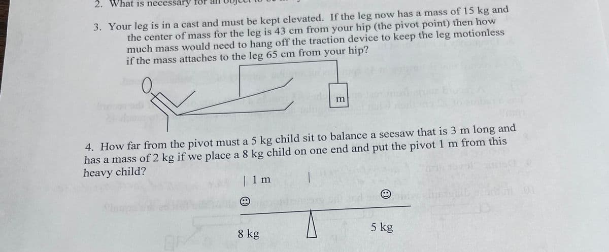 2. What is necessary for
3. Your leg is in a cast and must be kept elevated. If the leg now has a mass of 15 kg and
the center of mass for the leg is 43 cm from your hip (the pivot point) then how
much mass would need to hang off the traction device to keep the leg motionless
if the mass attaches to the leg 65 cm from your hip?
m
4. How far from the pivot must a 5 kg child sit to balance a seesaw that is 3 m long and
has a mass of 2 kg if we place a 8 kg child on one end and put the pivot 1 m from this
heavy child?
| 1 m
5 kg
OF
8 kg