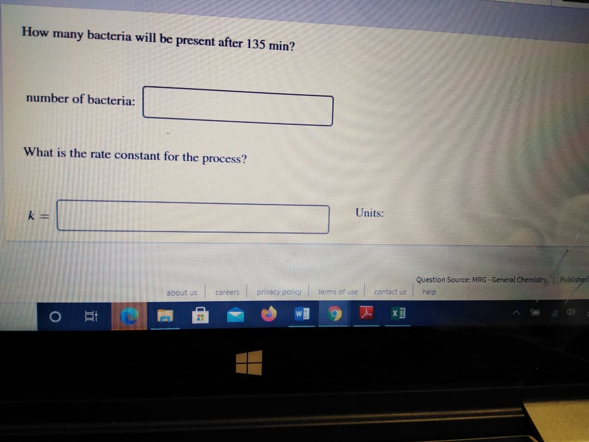 How
bacteria will be present after 135 min?
many
number of bacteria:
What is the rate constant for the process?
Units:
k =
Question Source: MRG - General Chemistry, Publisher:
privacy po icy
terms of use
contact us
help
about us
careers
四 X
