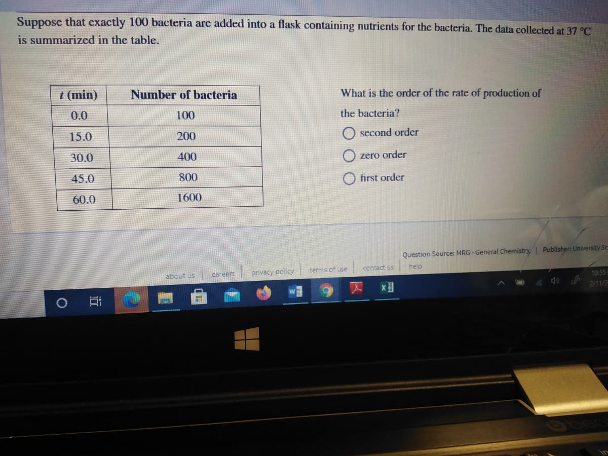 Suppose that exactly 100 bacteria are added into a flask containing nutrients for the bacteria. The data collected at 37 °C
is summarized in the table.
t (min)
Number of bacteria
What is the order of the rate of production of
0.0
100
the bacteria?
15.0
200
O second order
30.0
400
zero order
45.0
800
first order
60.0
1600
Question Source: MRG - General Chemistry, Publisher: University Sc
terms of use
contact us
help
about us
careers
privacy policy
10:55
2/11/2
近
