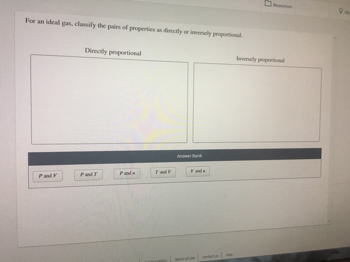 Resources
O Him
For an ideal gas, classify the pairs of properties as directly or inversely proportional.
Directly proportional
Inversely proportional
Answer Bank
V and n
P and V
P and T
P and n
T and V
help
contact us
terms of use
