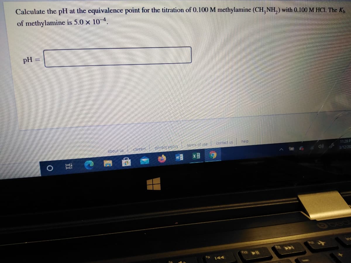 Calculate the pH at the equivalence point for the titration of 0.100 M methylamine (CH,NH, ) with 0.100 M HCI. The Kg
of methylamine is 5.0 x 10 4.
pH
about us
careers
pavacy policy
terms of use
contact us
help
11:29 P
3/12/20
fio
19
144
近
