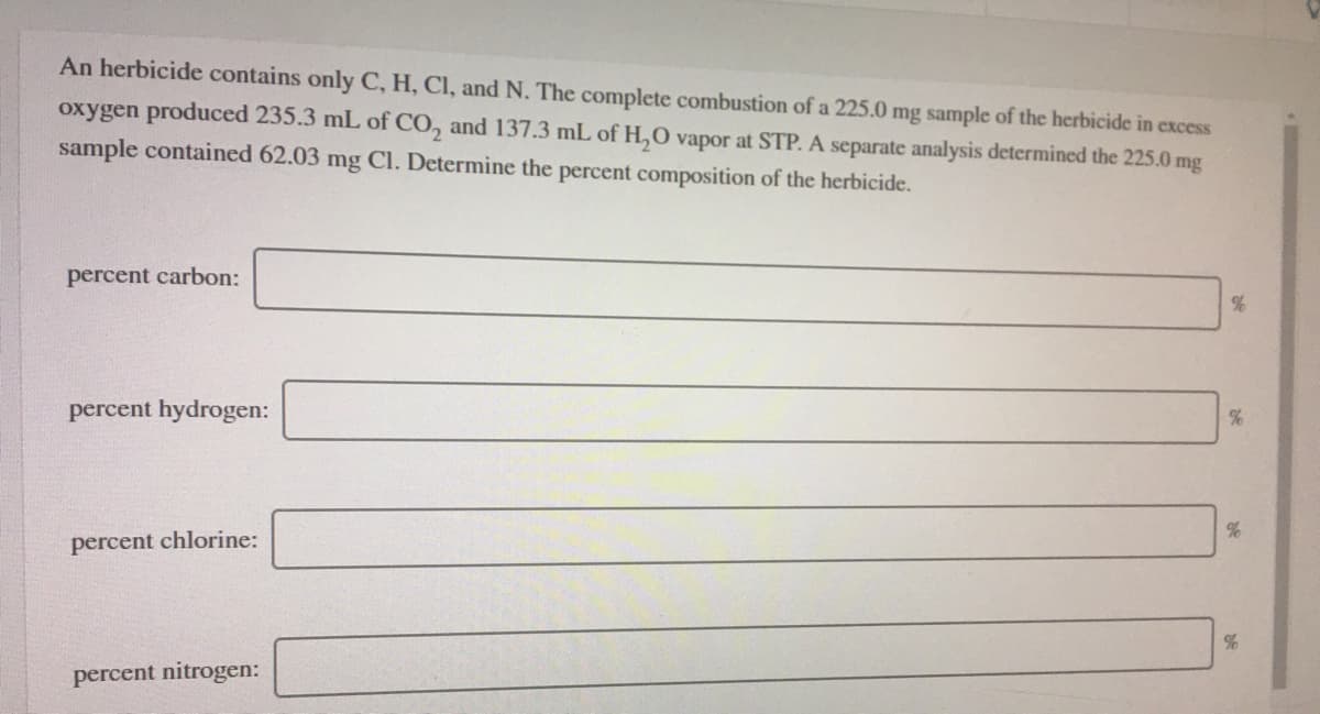 An herbicide contains only C, H, CI, and N. The complete combustion of a 225.0 mg sample of the herbicide in excess
oxygen produced 235.3 mL of CO, and 137.3 mL of H,O vapor at STP. A separate analysis determined the 225.0 mg
sample contained 62.03 mg Cl. Determine the percent composition of the herbicide.
percent carbon:
percent hydrogen:
%
percent chlorine:
percent nitrogen:
