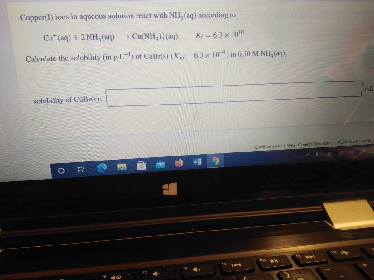 Copper(I) ions in aqueous solution react with NH, (aq) according to
Cu* (aq) + 2 NH,(aq)
Cu(NH,) (aq)
Kr = 6.3 x 1010
Calculate the solubility (in g-L) of CuBr(s) (Kp = 6.3 x 10-9) in 0.50 M NH, (aq).
%3D
solubility of CuBr(s):
Question Source: MRG - General Chemistry Publisher: University
T11
fio
144
fg
