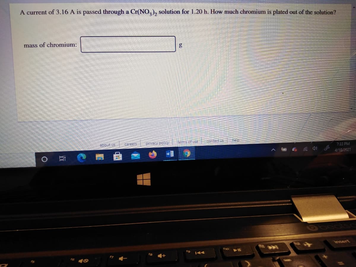 A current of 3.16 A is passed through a Cr(NO,), solution for 1.20 h. How much chromium is plated out of the solution?
mass of chromium:
about us
careers privacy policy
tems of use
contact us help
7:33 PM
4/18/2021
insert
f9
144
