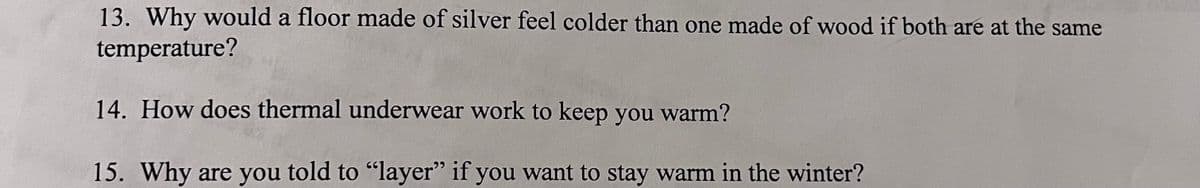 13. Why would a floor made of silver feel colder than one made of wood if both are at the same
temperature?
14. How does thermal underwear work to keep you warm?
15. Why are you told to "layer" if you want to stay warm in the winter?