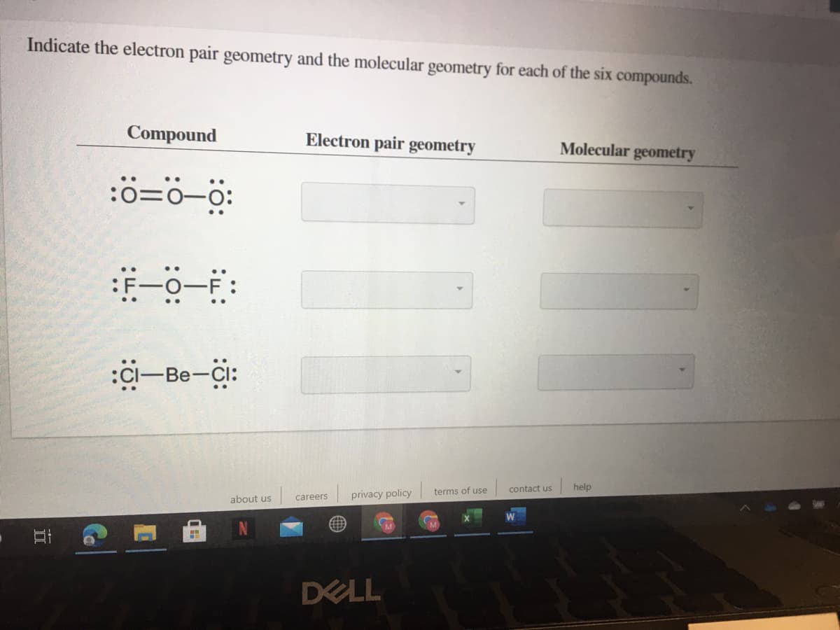 Indicate the electron pair geometry and the molecular geometry for each of the six compounds.
Compound
Electron pair geometry
Molecular geometry
:0=0-0:
:F-0-F
..
:CI-Be-Cl:
contact us
help
terms of use
careers
privacy policy
about us
DELL
