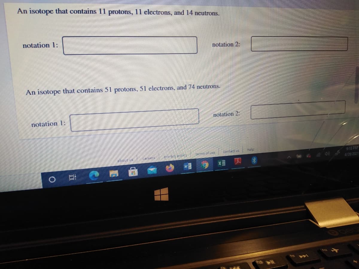 An isotope that contains 11 protons, 11 electrons, and 14 neutrons.
notation 1:
notation 2:
An isotope that contains 51 protons, 51 electrons, and 74 neutrons.
notation 1:
notation 2:
tecms of use
contact us
help
about us
proady policy
9:18 PM
Careers
4/28/2021
直
