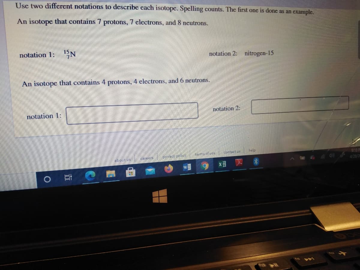 Use two different notations to describe each isotope. Spelling counts. The first one is done as an example.
An isotope that contains 7 protons, 7 electrons, and 8 neutrons.
notation 1: N
notation 2: nitrogen-15
An isotope that contains 4 protons, 4 electrons, and 6 neutrons.
notation 1:
notation 2:
terms of use
contact us
help
careers
privacy policy
9:18 P
about us
4/28/20
